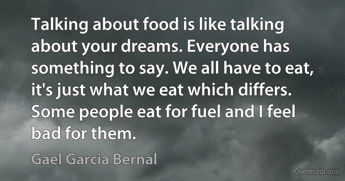 Talking about food is like talking about your dreams. Everyone has something to say. We all have to eat, it's just what we eat which differs. Some people eat for fuel and I feel bad for them. (Gael Garcia Bernal)