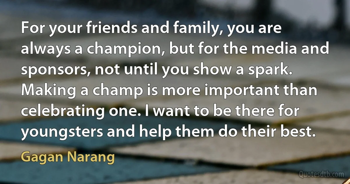 For your friends and family, you are always a champion, but for the media and sponsors, not until you show a spark. Making a champ is more important than celebrating one. I want to be there for youngsters and help them do their best. (Gagan Narang)