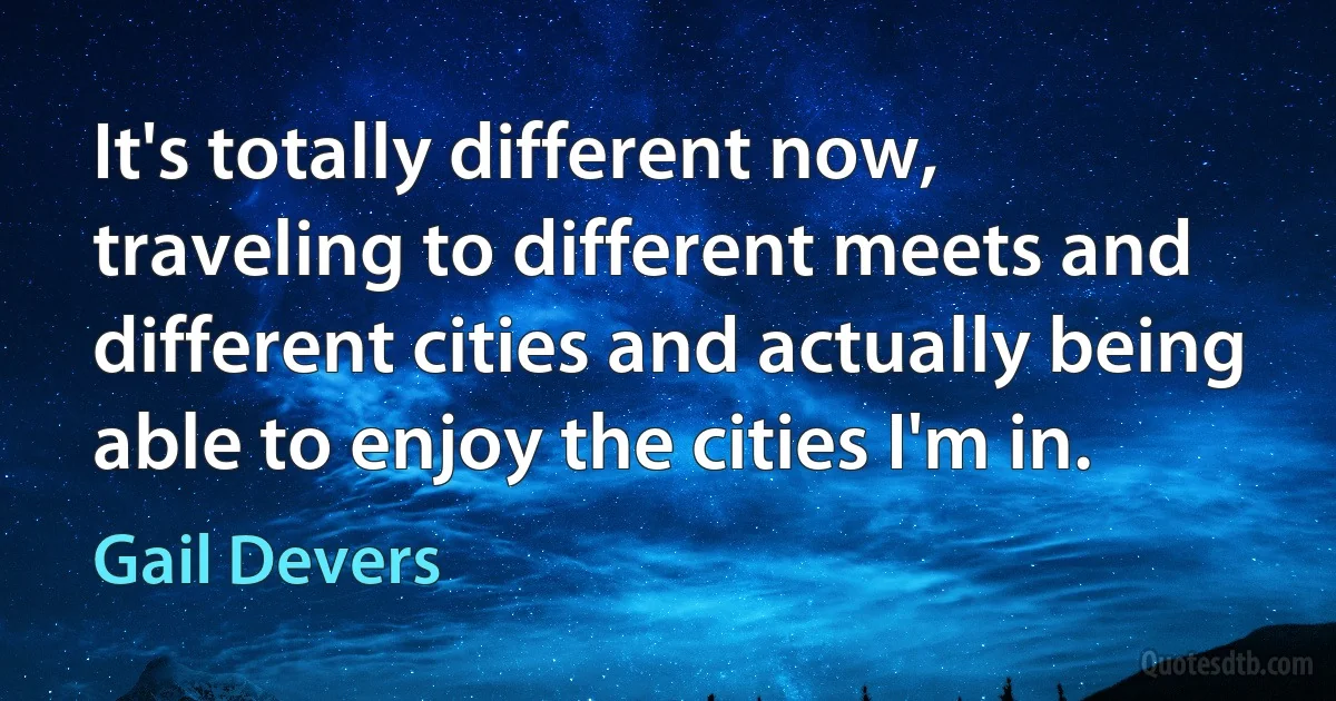 It's totally different now, traveling to different meets and different cities and actually being able to enjoy the cities I'm in. (Gail Devers)