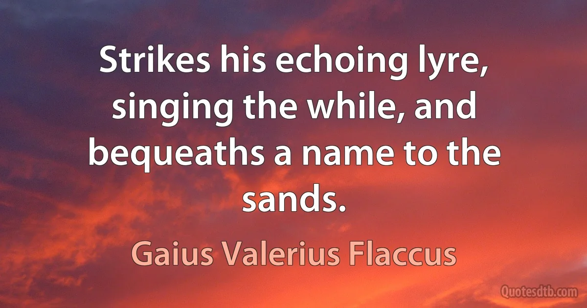 Strikes his echoing lyre, singing the while, and bequeaths a name to the sands. (Gaius Valerius Flaccus)