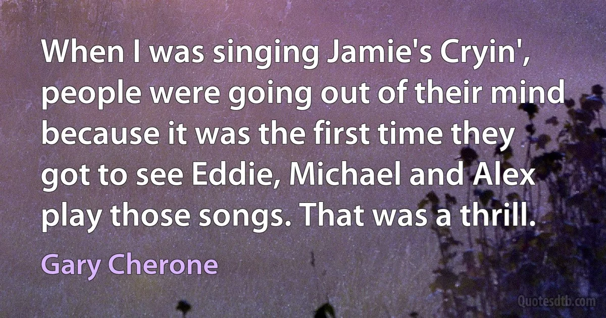 When I was singing Jamie's Cryin', people were going out of their mind because it was the first time they got to see Eddie, Michael and Alex play those songs. That was a thrill. (Gary Cherone)