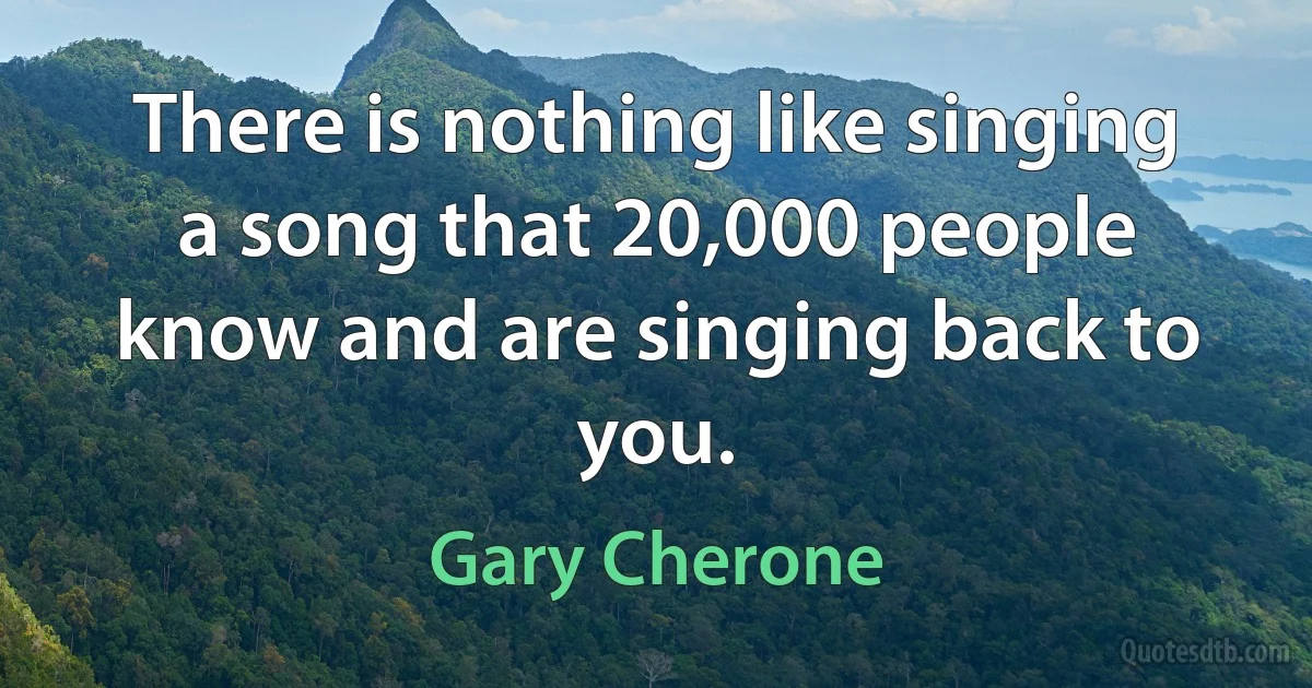 There is nothing like singing a song that 20,000 people know and are singing back to you. (Gary Cherone)