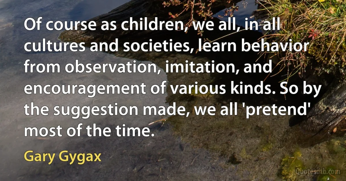 Of course as children, we all, in all cultures and societies, learn behavior from observation, imitation, and encouragement of various kinds. So by the suggestion made, we all 'pretend' most of the time. (Gary Gygax)