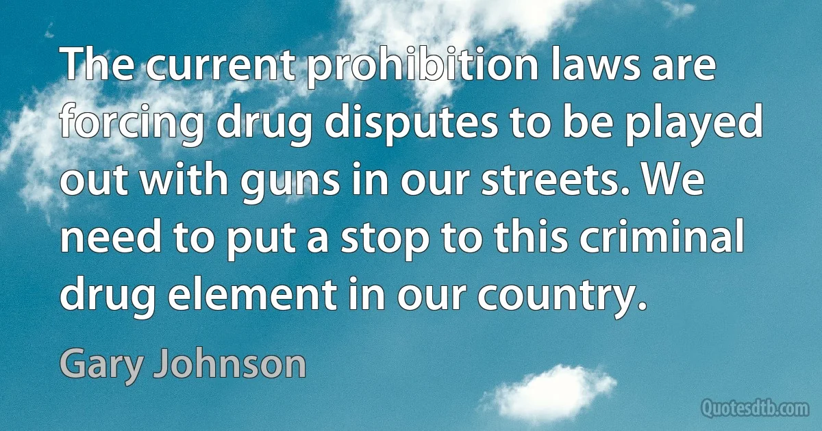 The current prohibition laws are forcing drug disputes to be played out with guns in our streets. We need to put a stop to this criminal drug element in our country. (Gary Johnson)