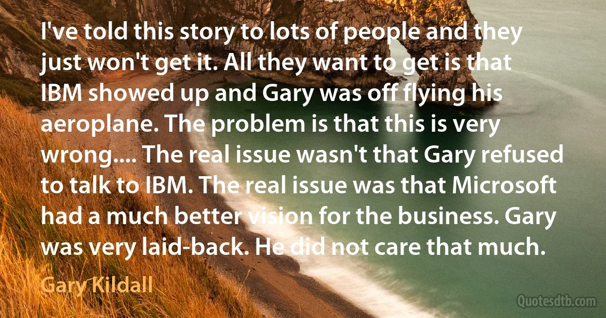 I've told this story to lots of people and they just won't get it. All they want to get is that IBM showed up and Gary was off flying his aeroplane. The problem is that this is very wrong.... The real issue wasn't that Gary refused to talk to IBM. The real issue was that Microsoft had a much better vision for the business. Gary was very laid-back. He did not care that much. (Gary Kildall)