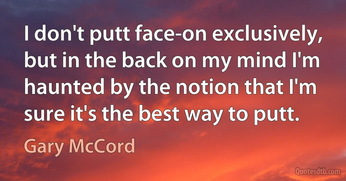 I don't putt face-on exclusively, but in the back on my mind I'm haunted by the notion that I'm sure it's the best way to putt. (Gary McCord)