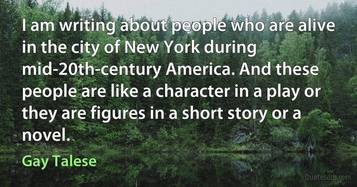 I am writing about people who are alive in the city of New York during mid-20th-century America. And these people are like a character in a play or they are figures in a short story or a novel. (Gay Talese)