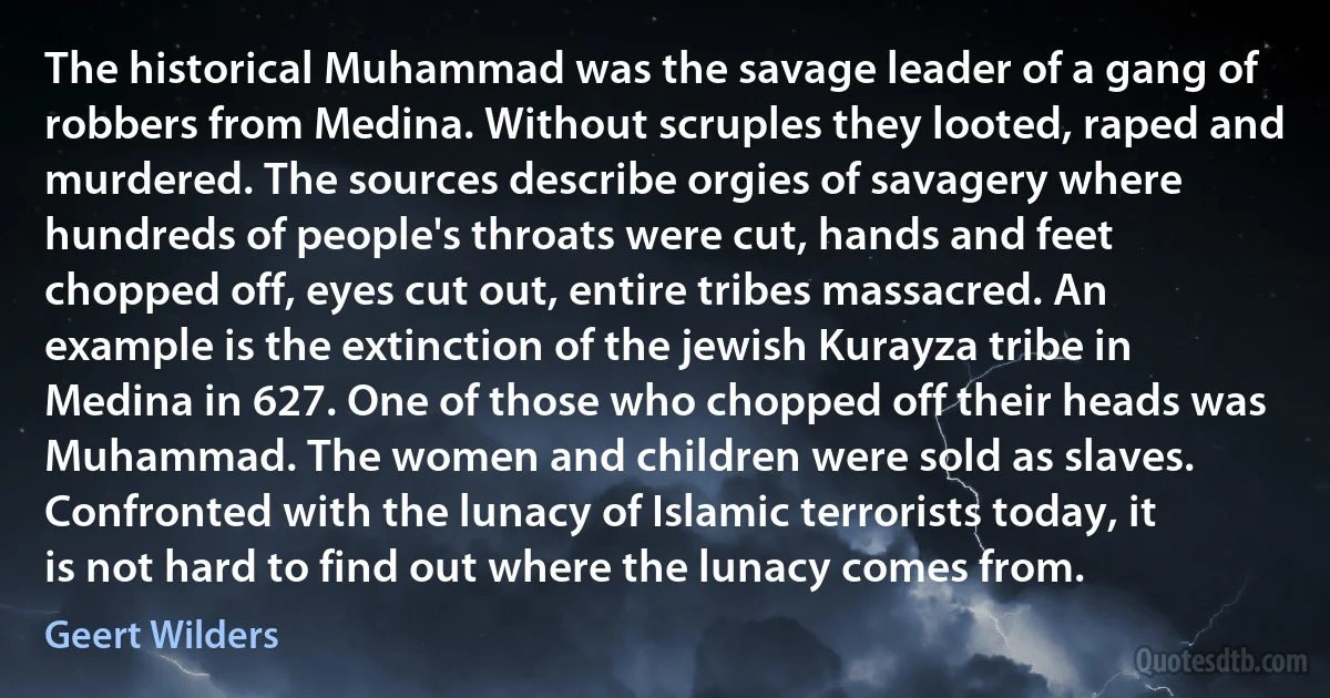 The historical Muhammad was the savage leader of a gang of robbers from Medina. Without scruples they looted, raped and murdered. The sources describe orgies of savagery where hundreds of people's throats were cut, hands and feet chopped off, eyes cut out, entire tribes massacred. An example is the extinction of the jewish Kurayza tribe in Medina in 627. One of those who chopped off their heads was Muhammad. The women and children were sold as slaves. Confronted with the lunacy of Islamic terrorists today, it is not hard to find out where the lunacy comes from. (Geert Wilders)