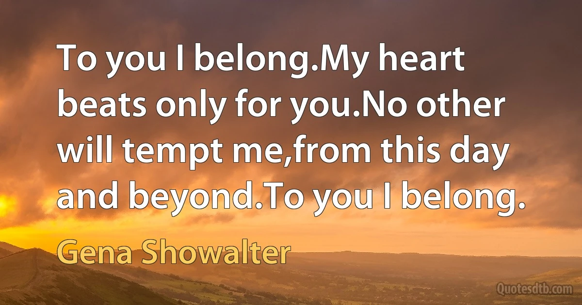 To you I belong.My heart beats only for you.No other will tempt me,from this day and beyond.To you I belong. (Gena Showalter)