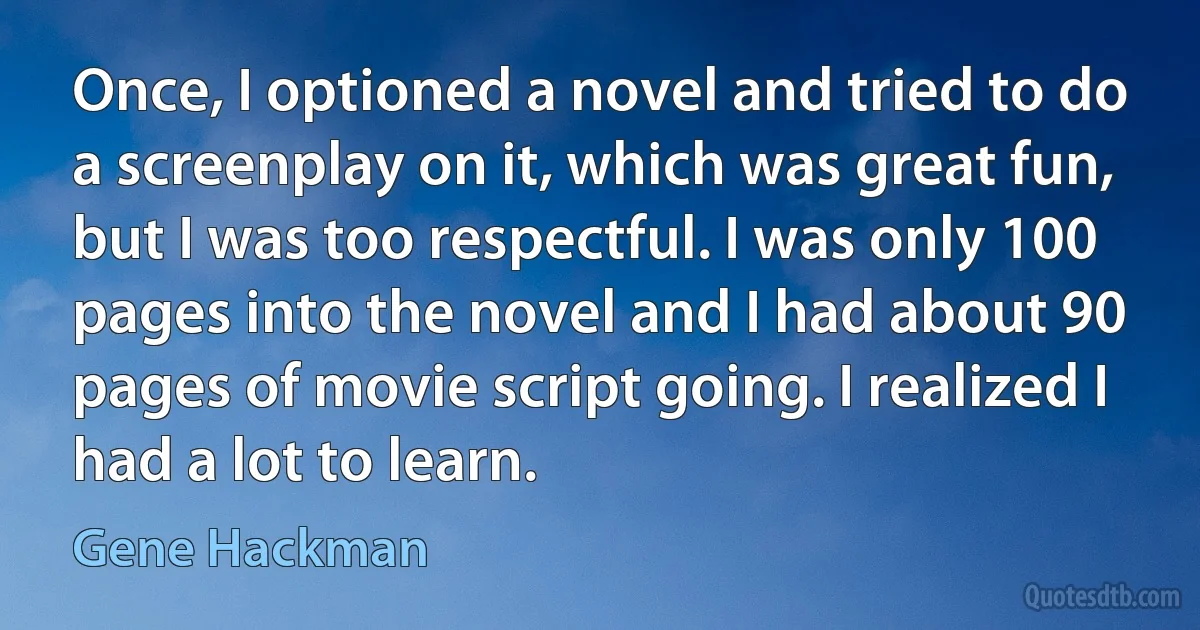 Once, I optioned a novel and tried to do a screenplay on it, which was great fun, but I was too respectful. I was only 100 pages into the novel and I had about 90 pages of movie script going. I realized I had a lot to learn. (Gene Hackman)