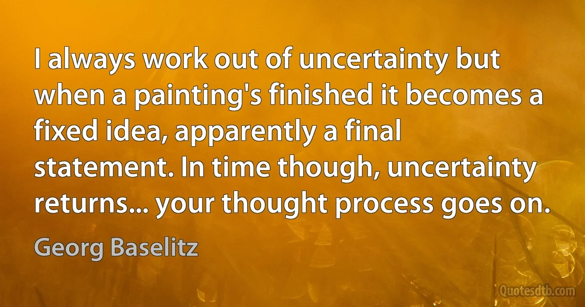 I always work out of uncertainty but when a painting's finished it becomes a fixed idea, apparently a final statement. In time though, uncertainty returns... your thought process goes on. (Georg Baselitz)