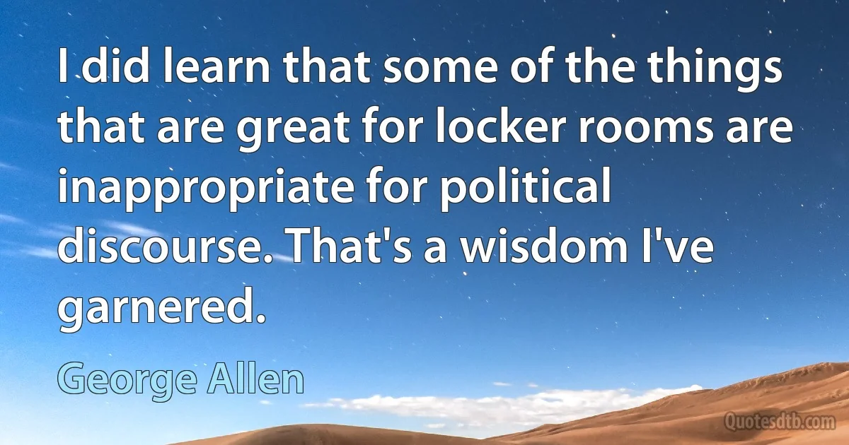 I did learn that some of the things that are great for locker rooms are inappropriate for political discourse. That's a wisdom I've garnered. (George Allen)