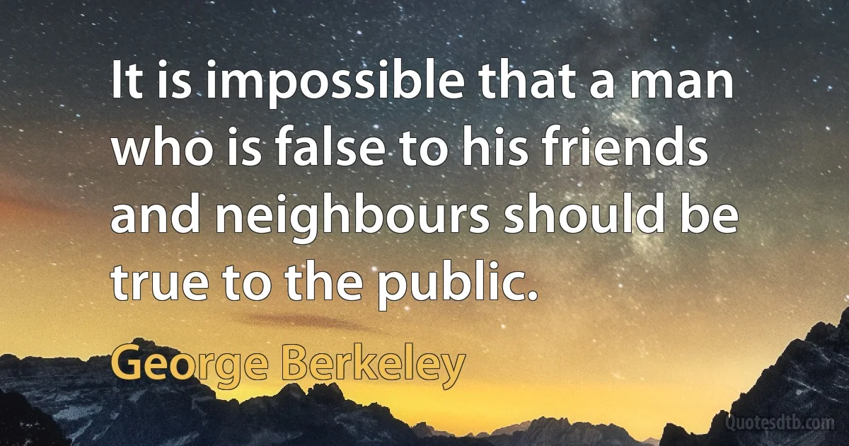 It is impossible that a man who is false to his friends and neighbours should be true to the public. (George Berkeley)