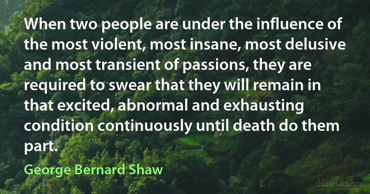 When two people are under the influence of the most violent, most insane, most delusive and most transient of passions, they are required to swear that they will remain in that excited, abnormal and exhausting condition continuously until death do them part. (George Bernard Shaw)