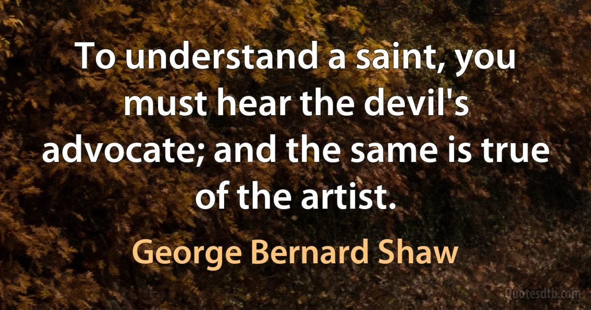 To understand a saint, you must hear the devil's advocate; and the same is true of the artist. (George Bernard Shaw)