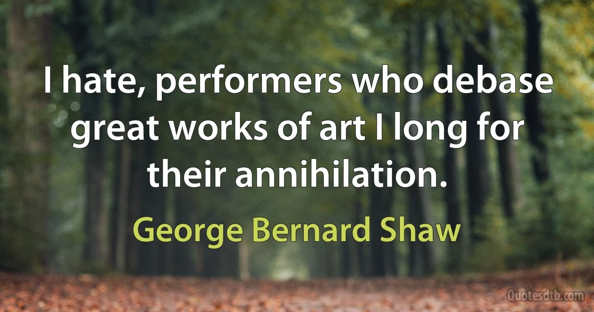 I hate, performers who debase great works of art I long for their annihilation. (George Bernard Shaw)