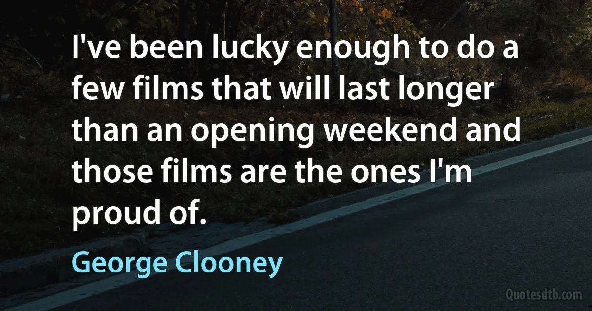 I've been lucky enough to do a few films that will last longer than an opening weekend and those films are the ones I'm proud of. (George Clooney)