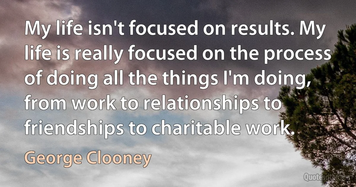 My life isn't focused on results. My life is really focused on the process of doing all the things I'm doing, from work to relationships to friendships to charitable work. (George Clooney)