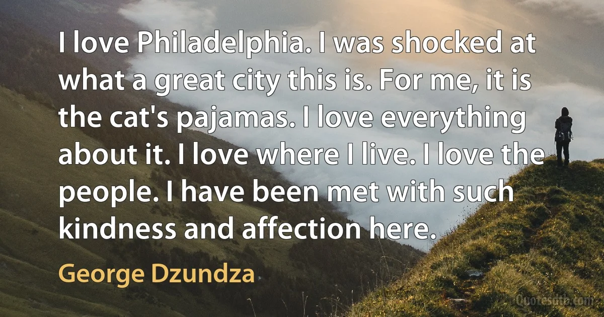 I love Philadelphia. I was shocked at what a great city this is. For me, it is the cat's pajamas. I love everything about it. I love where I live. I love the people. I have been met with such kindness and affection here. (George Dzundza)