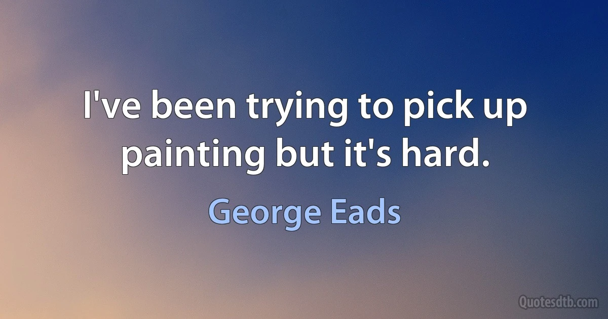 I've been trying to pick up painting but it's hard. (George Eads)