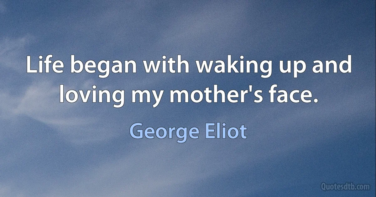 Life began with waking up and loving my mother's face. (George Eliot)