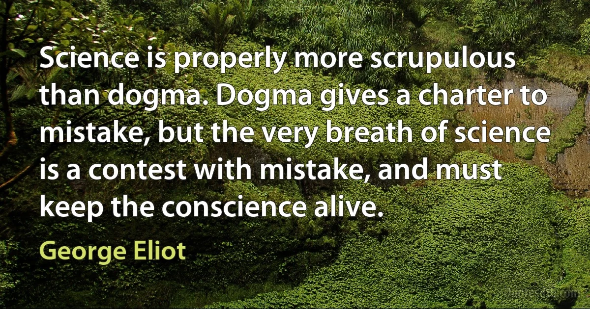 Science is properly more scrupulous than dogma. Dogma gives a charter to mistake, but the very breath of science is a contest with mistake, and must keep the conscience alive. (George Eliot)