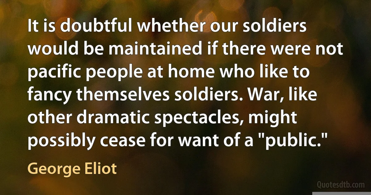 It is doubtful whether our soldiers would be maintained if there were not pacific people at home who like to fancy themselves soldiers. War, like other dramatic spectacles, might possibly cease for want of a "public." (George Eliot)