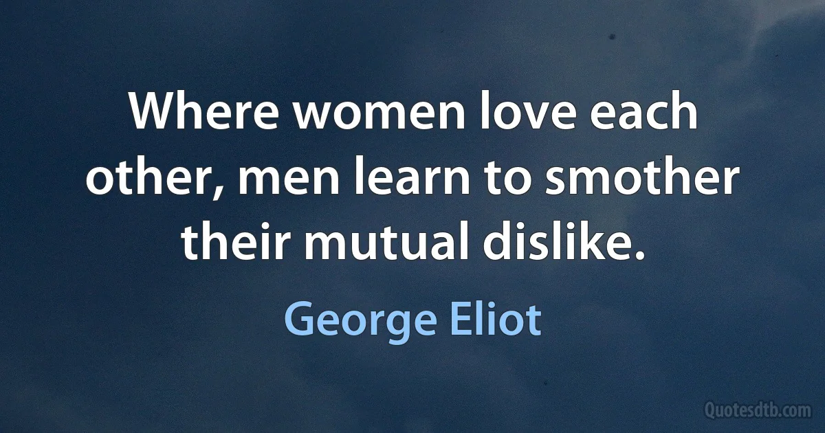 Where women love each other, men learn to smother their mutual dislike. (George Eliot)