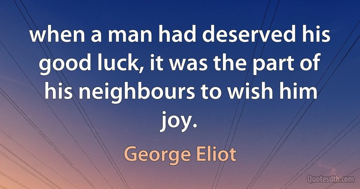 when a man had deserved his good luck, it was the part of his neighbours to wish him joy. (George Eliot)