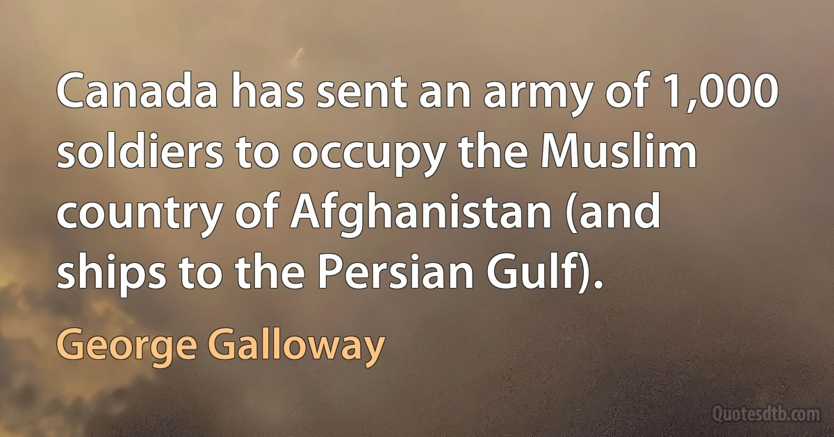 Canada has sent an army of 1,000 soldiers to occupy the Muslim country of Afghanistan (and ships to the Persian Gulf). (George Galloway)