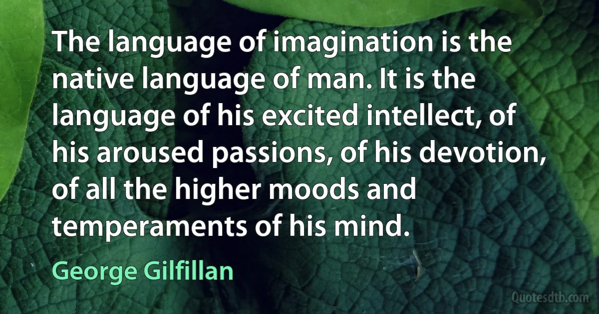 The language of imagination is the native language of man. It is the language of his excited intellect, of his aroused passions, of his devotion, of all the higher moods and temperaments of his mind. (George Gilfillan)