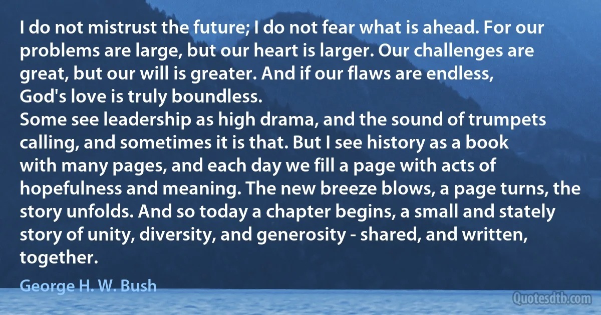 I do not mistrust the future; I do not fear what is ahead. For our problems are large, but our heart is larger. Our challenges are great, but our will is greater. And if our flaws are endless, God's love is truly boundless.
Some see leadership as high drama, and the sound of trumpets calling, and sometimes it is that. But I see history as a book with many pages, and each day we fill a page with acts of hopefulness and meaning. The new breeze blows, a page turns, the story unfolds. And so today a chapter begins, a small and stately story of unity, diversity, and generosity - shared, and written, together. (George H. W. Bush)