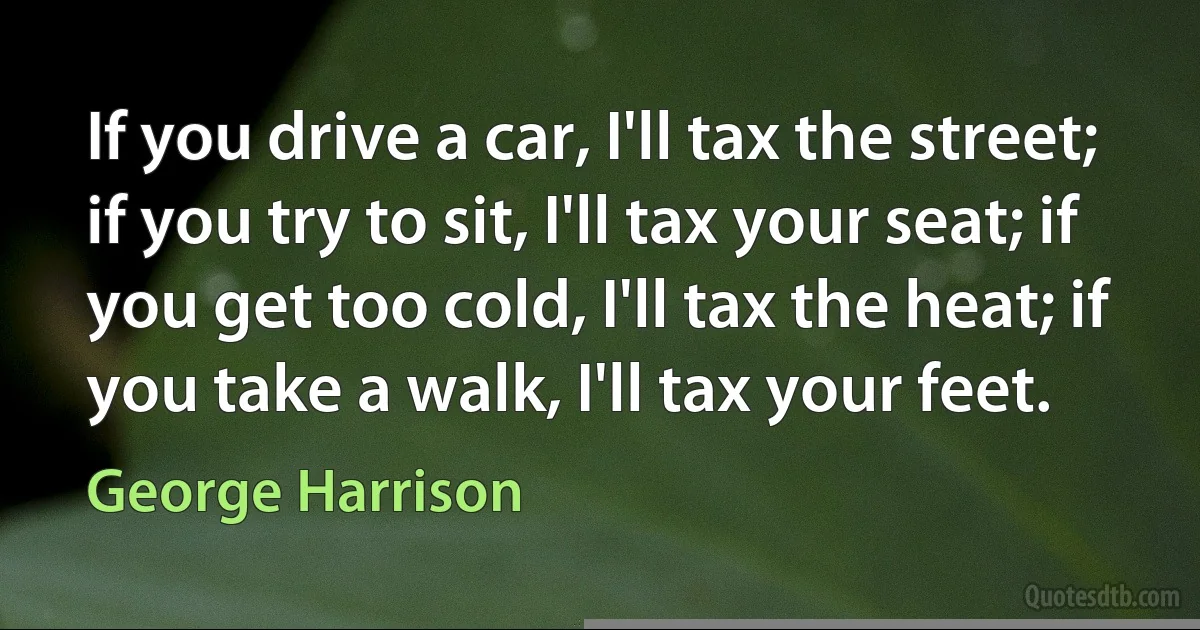 If you drive a car, I'll tax the street; if you try to sit, I'll tax your seat; if you get too cold, I'll tax the heat; if you take a walk, I'll tax your feet. (George Harrison)