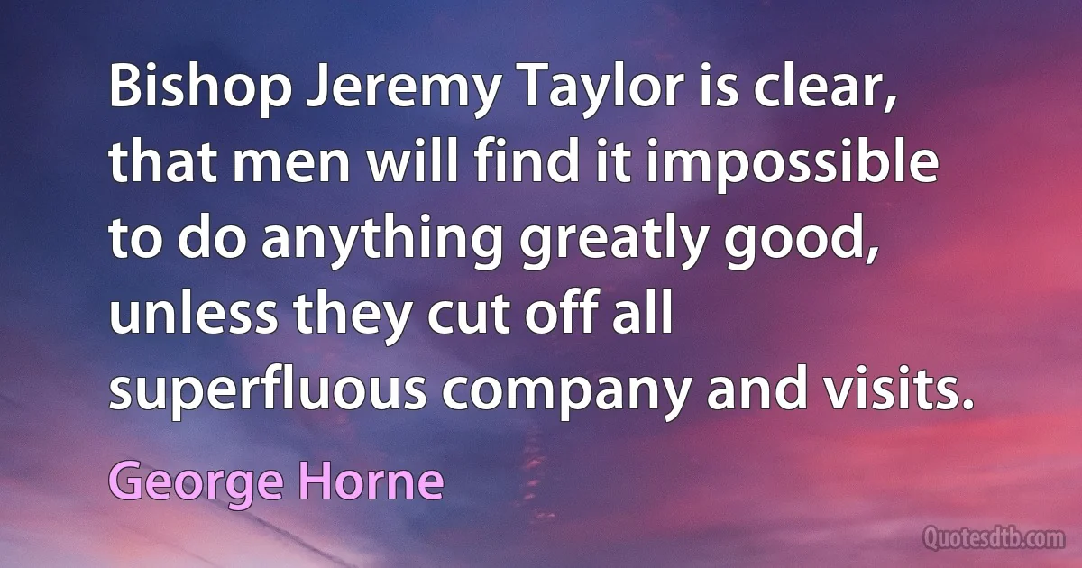 Bishop Jeremy Taylor is clear, that men will find it impossible to do anything greatly good, unless they cut off all superfluous company and visits. (George Horne)