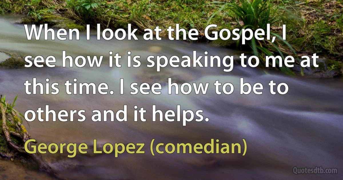 When I look at the Gospel, I see how it is speaking to me at this time. I see how to be to others and it helps. (George Lopez (comedian))