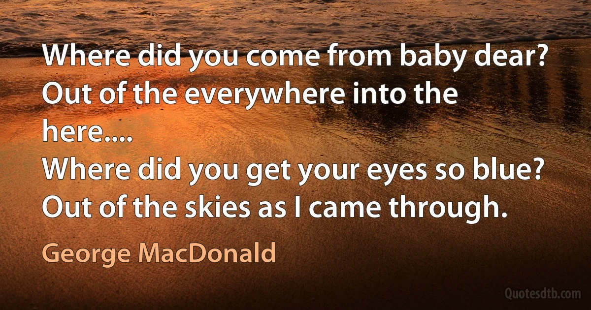 Where did you come from baby dear?
Out of the everywhere into the here....
Where did you get your eyes so blue?
Out of the skies as I came through. (George MacDonald)