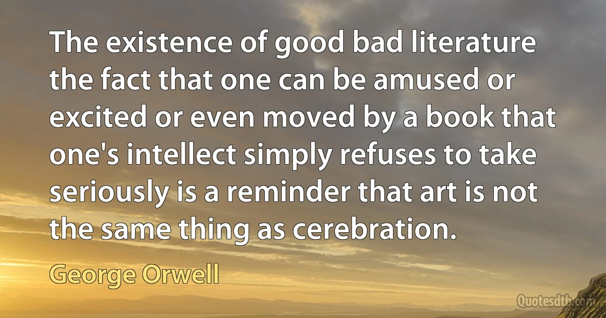 The existence of good bad literature the fact that one can be amused or excited or even moved by a book that one's intellect simply refuses to take seriously is a reminder that art is not the same thing as cerebration. (George Orwell)