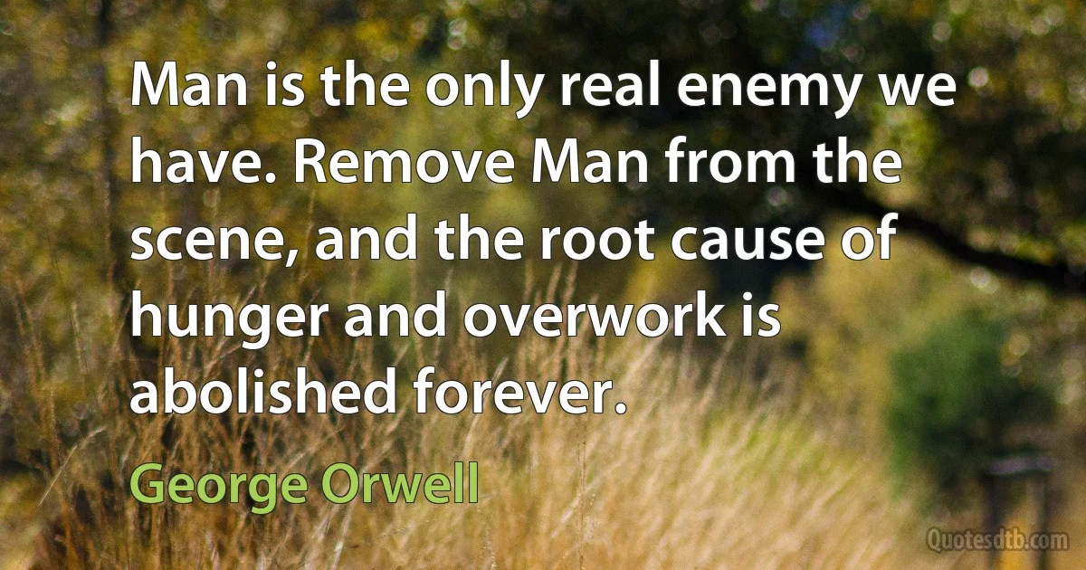 Man is the only real enemy we have. Remove Man from the scene, and the root cause of hunger and overwork is abolished forever. (George Orwell)