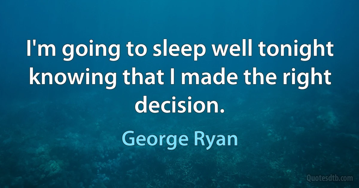 I'm going to sleep well tonight knowing that I made the right decision. (George Ryan)