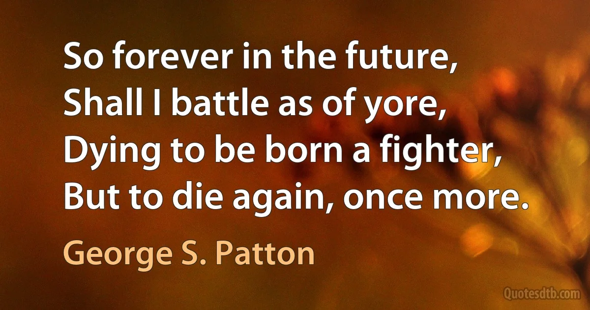 So forever in the future,
Shall I battle as of yore,
Dying to be born a fighter,
But to die again, once more. (George S. Patton)