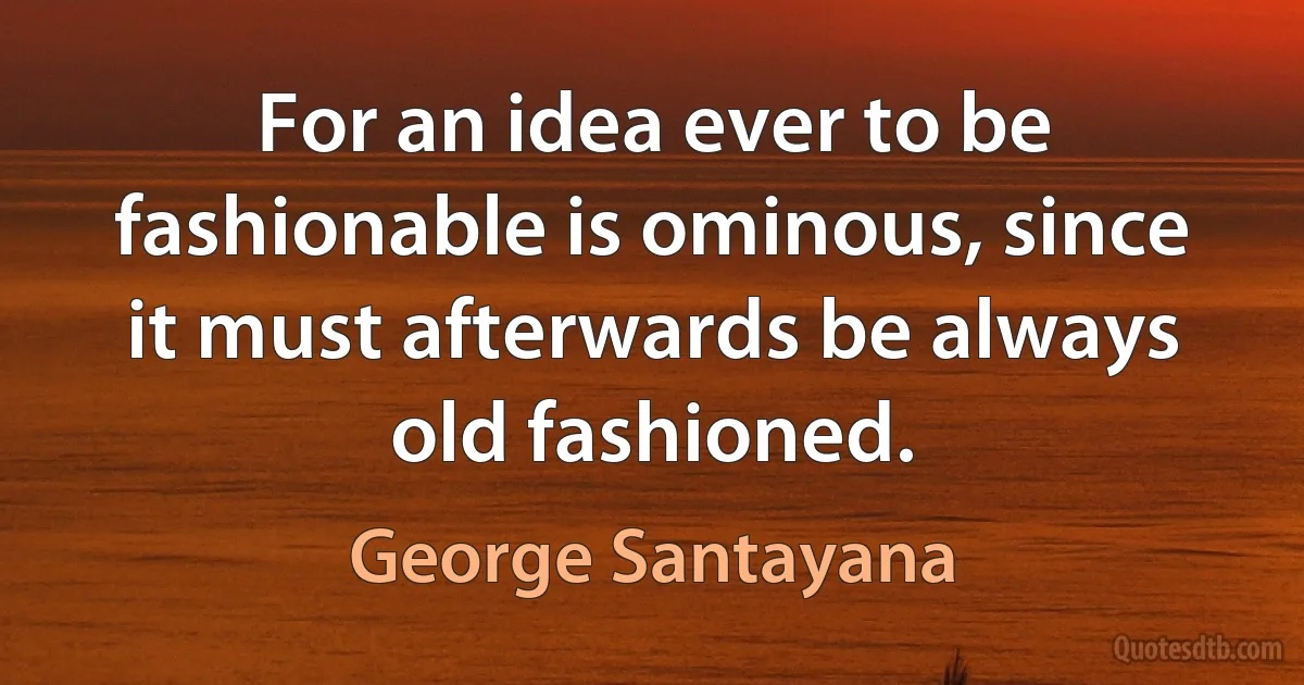 For an idea ever to be fashionable is ominous, since it must afterwards be always old fashioned. (George Santayana)