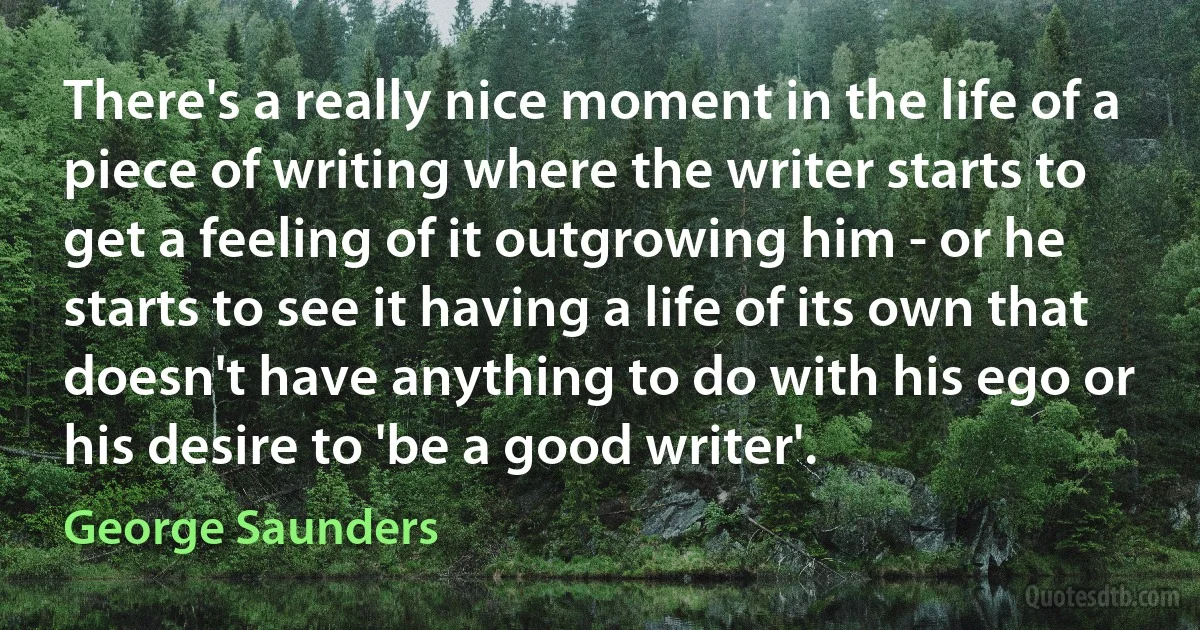 There's a really nice moment in the life of a piece of writing where the writer starts to get a feeling of it outgrowing him - or he starts to see it having a life of its own that doesn't have anything to do with his ego or his desire to 'be a good writer'. (George Saunders)