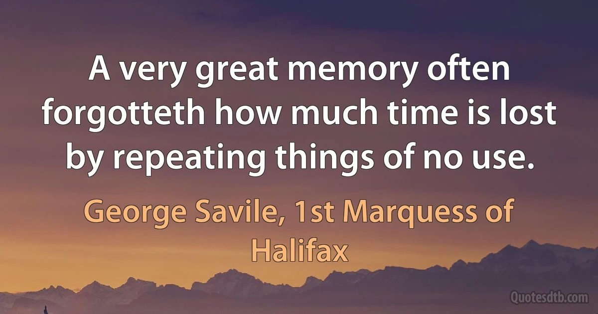 A very great memory often forgotteth how much time is lost by repeating things of no use. (George Savile, 1st Marquess of Halifax)