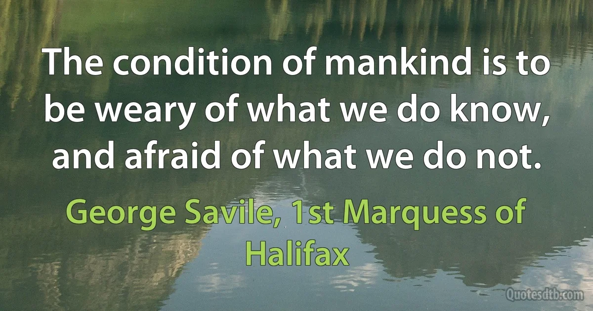 The condition of mankind is to be weary of what we do know, and afraid of what we do not. (George Savile, 1st Marquess of Halifax)