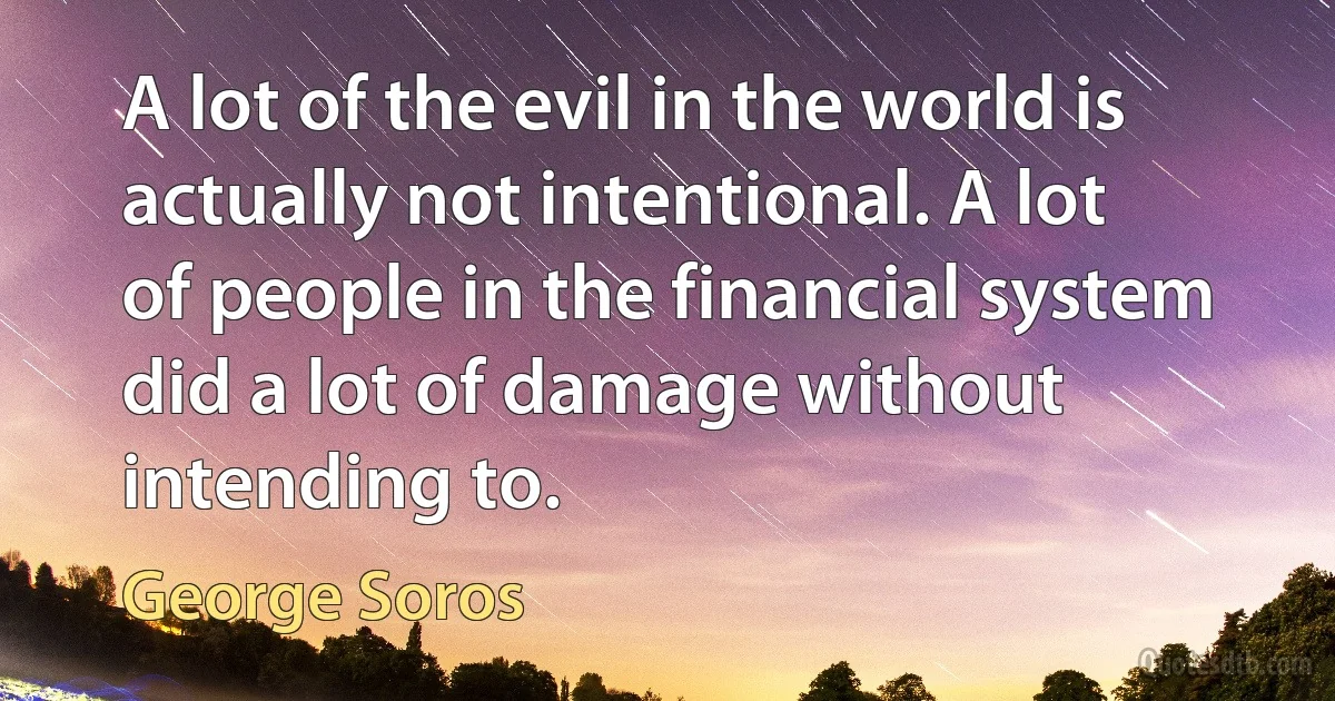 A lot of the evil in the world is actually not intentional. A lot of people in the financial system did a lot of damage without intending to. (George Soros)