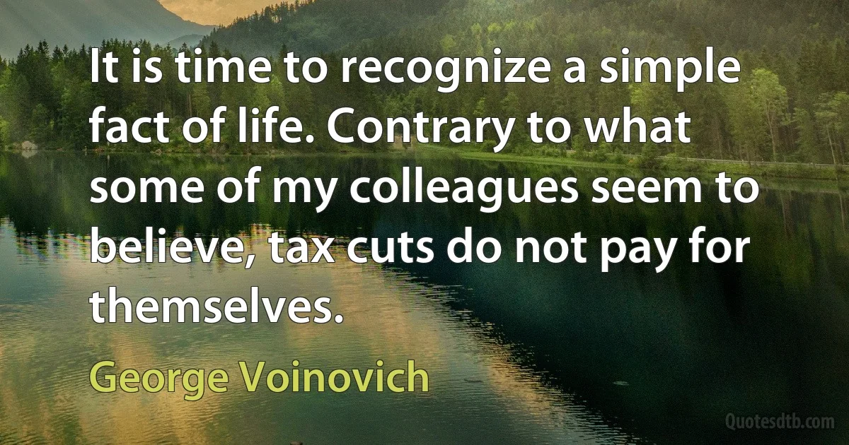 It is time to recognize a simple fact of life. Contrary to what some of my colleagues seem to believe, tax cuts do not pay for themselves. (George Voinovich)