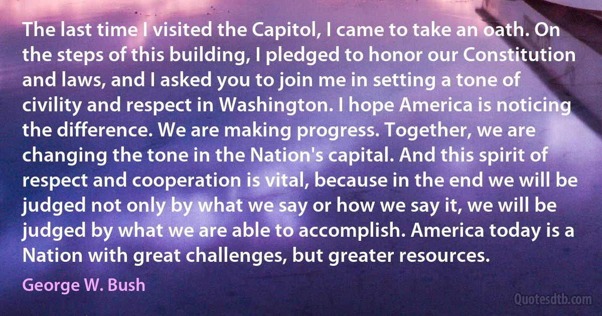 The last time I visited the Capitol, I came to take an oath. On the steps of this building, I pledged to honor our Constitution and laws, and I asked you to join me in setting a tone of civility and respect in Washington. I hope America is noticing the difference. We are making progress. Together, we are changing the tone in the Nation's capital. And this spirit of respect and cooperation is vital, because in the end we will be judged not only by what we say or how we say it, we will be judged by what we are able to accomplish. America today is a Nation with great challenges, but greater resources. (George W. Bush)