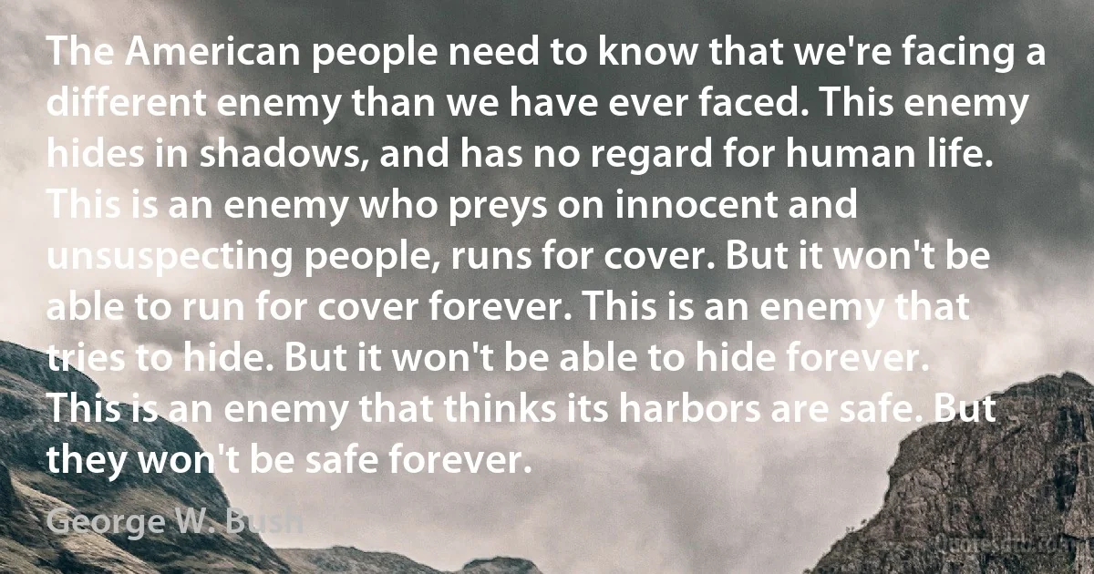 The American people need to know that we're facing a different enemy than we have ever faced. This enemy hides in shadows, and has no regard for human life. This is an enemy who preys on innocent and unsuspecting people, runs for cover. But it won't be able to run for cover forever. This is an enemy that tries to hide. But it won't be able to hide forever. This is an enemy that thinks its harbors are safe. But they won't be safe forever. (George W. Bush)