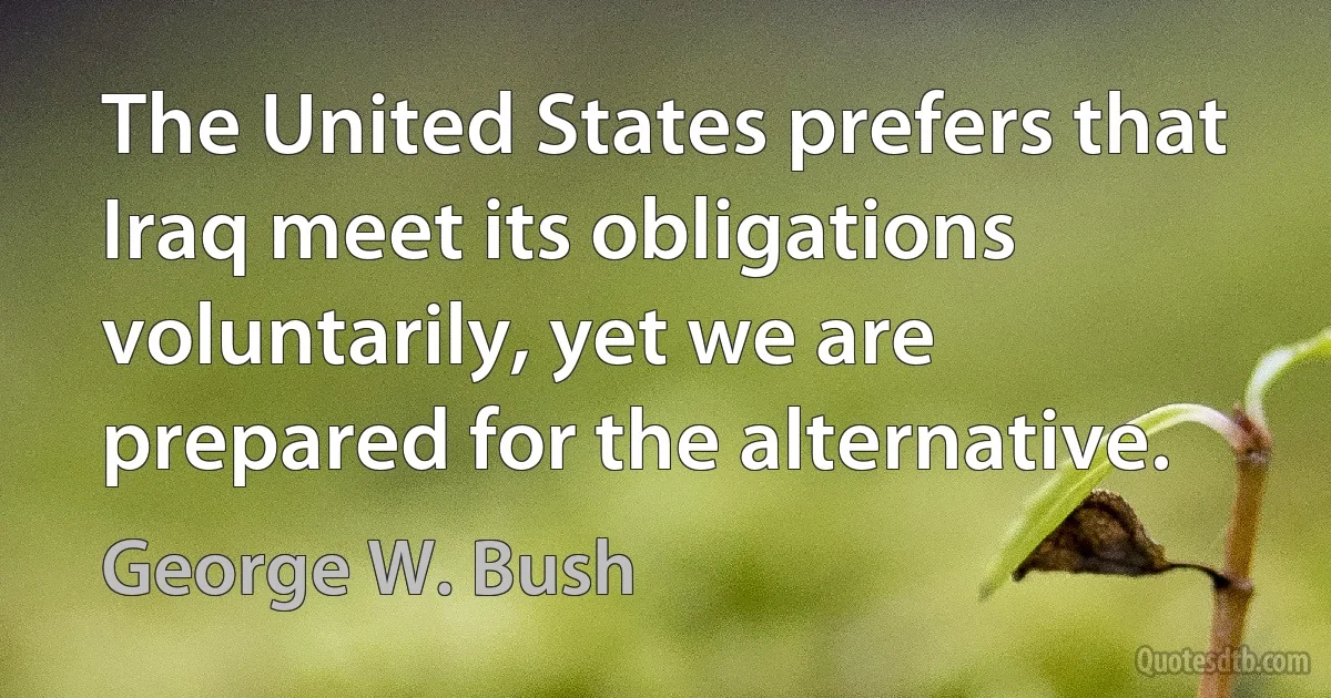 The United States prefers that Iraq meet its obligations voluntarily, yet we are prepared for the alternative. (George W. Bush)