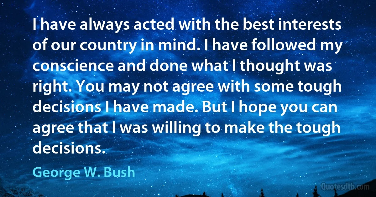 I have always acted with the best interests of our country in mind. I have followed my conscience and done what I thought was right. You may not agree with some tough decisions I have made. But I hope you can agree that I was willing to make the tough decisions. (George W. Bush)